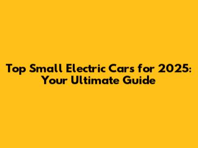 Top Small Electric Cars for 2025: Your Ultimate Guide