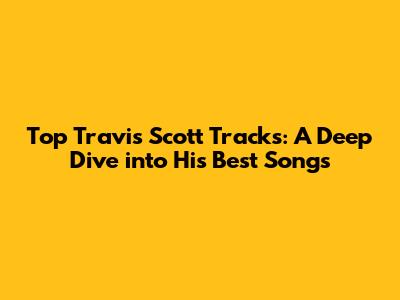 Top Travis Scott Tracks: A Deep Dive into His Best Songs