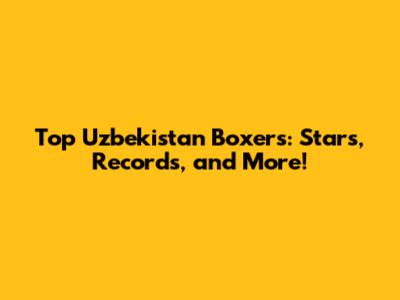 Top Uzbekistan Boxers: Stars, Records, and More!
