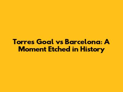 Torres' Goal vs Barcelona: A Moment Etched in History