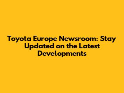 Toyota Europe Newsroom: Stay Updated on the Latest Developments