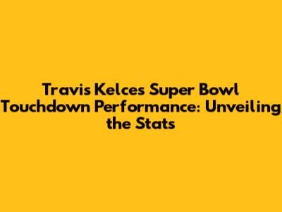 Travis Kelce's Super Bowl Touchdown Performance: Unveiling the Stats