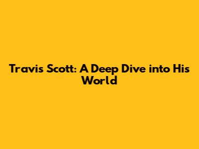 Travis Scott: A Deep Dive into His World