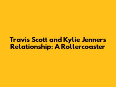 Travis Scott and Kylie Jenner's Relationship: A Rollercoaster