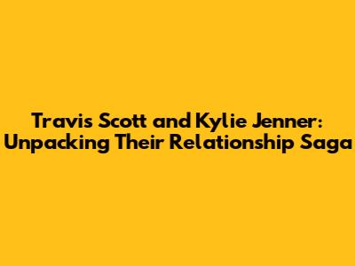 Travis Scott and Kylie Jenner: Unpacking Their Relationship Saga