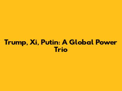 Trump, Xi, Putin: A Global Power Trio