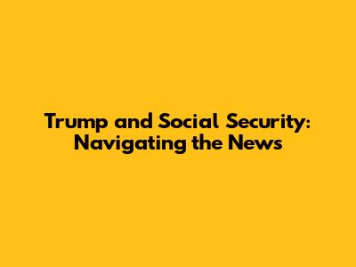Trump and Social Security: Navigating the News