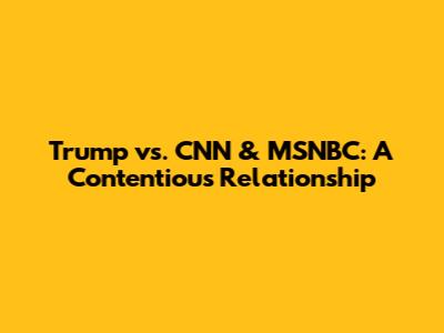 Trump vs. CNN & MSNBC: A Contentious Relationship