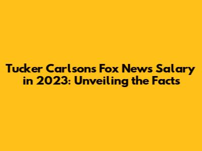 Tucker Carlson's Fox News Salary in 2023: Unveiling the Facts