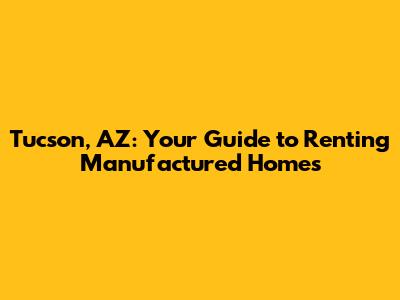 Tucson, AZ: Your Guide to Renting Manufactured Homes