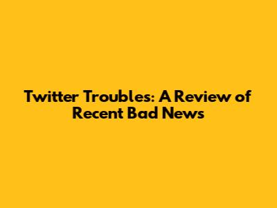 Twitter Troubles: A Review of Recent Bad News