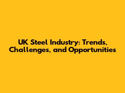 UK Steel Industry: Trends, Challenges, and Opportunities