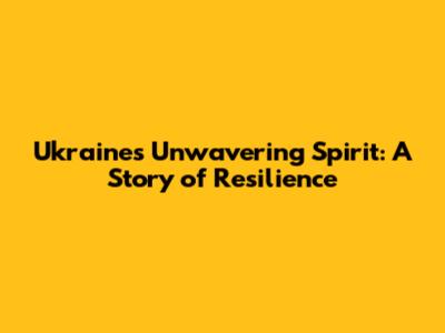 Ukraine's Unwavering Spirit: A Story of Resilience