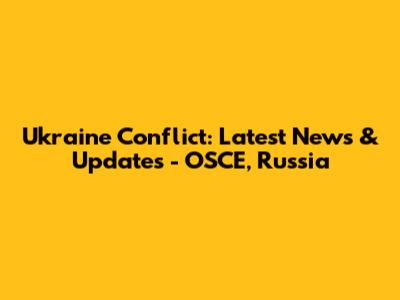 Ukraine Conflict: Latest News & Updates - OSCE, Russia