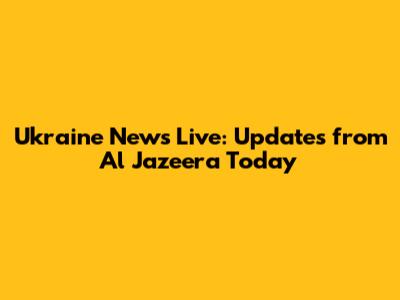 Ukraine News Live: Updates from Al Jazeera Today