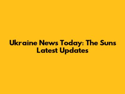Ukraine News Today: The Sun's Latest Updates