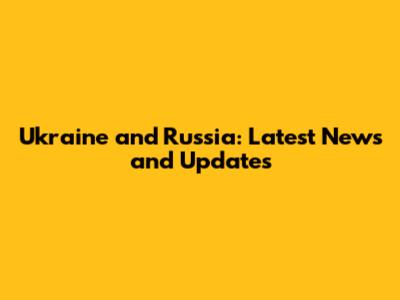 Ukraine and Russia: Latest News and Updates
