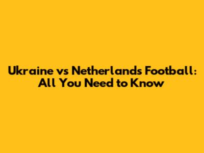 Ukraine vs Netherlands Football: All You Need to Know