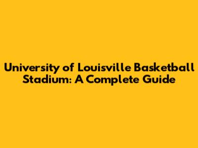 University of Louisville Basketball Stadium: A Complete Guide