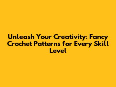 Unleash Your Creativity: Fancy Crochet Patterns for Every Skill Level