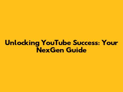 Unlocking YouTube Success: Your NexGen Guide
