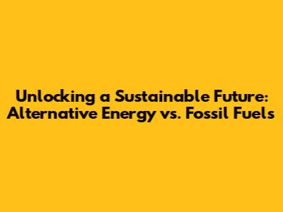 Unlocking a Sustainable Future: Alternative Energy vs. Fossil Fuels
