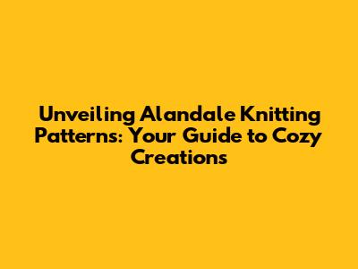 Unveiling Alandale Knitting Patterns: Your Guide to Cozy Creations