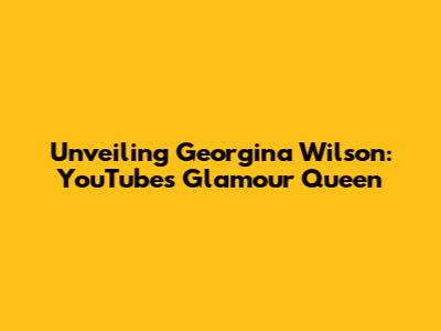 Unveiling Georgina Wilson: YouTube's Glamour Queen