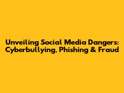 Unveiling Social Media Dangers: Cyberbullying, Phishing & Fraud
