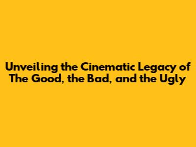 Unveiling the Cinematic Legacy of The Good, the Bad, and the Ugly