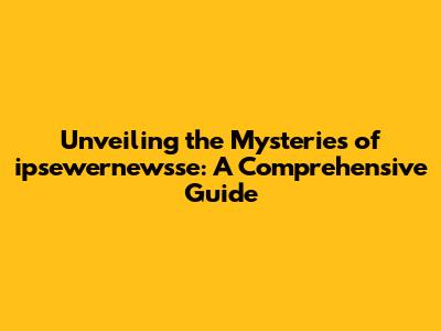 Unveiling the Mysteries of ipsewernewsse: A Comprehensive Guide