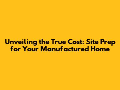 Unveiling the True Cost: Site Prep for Your Manufactured Home