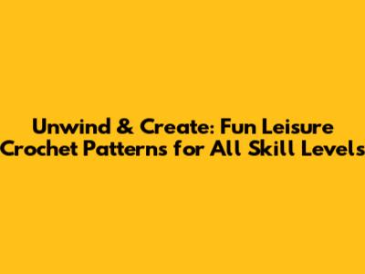 Unwind & Create: Fun Leisure Crochet Patterns for All Skill Levels