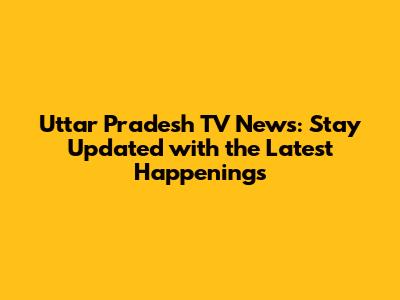 Uttar Pradesh TV News: Stay Updated with the Latest Happenings