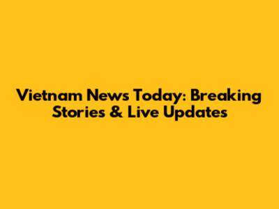 Vietnam News Today: Breaking Stories & Live Updates