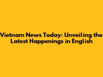 Vietnam News Today: Unveiling the Latest Happenings in English