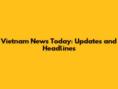 Vietnam News Today: Updates and Headlines