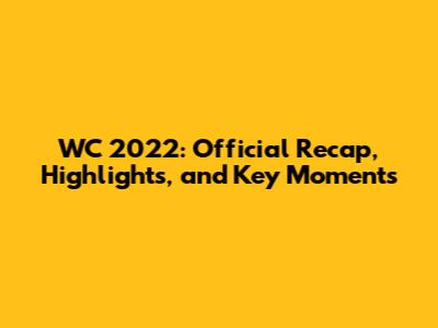 WC 2022: Official Recap, Highlights, and Key Moments