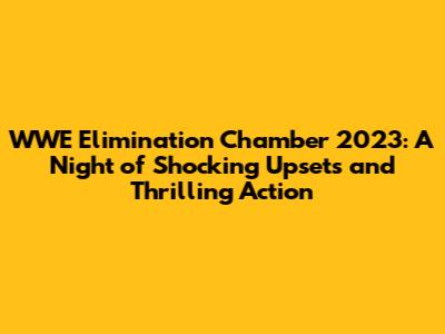WWE Elimination Chamber 2023: A Night of Shocking Upsets and Thrilling Action