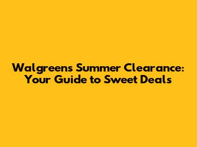 Walgreens Summer Clearance: Your Guide to Sweet Deals