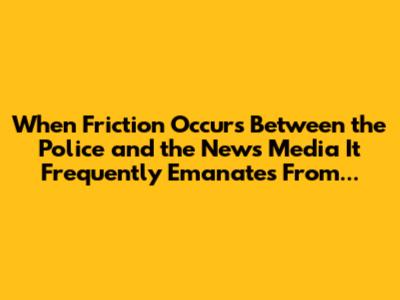 When Friction Occurs Between the Police and the News Media It Frequently Emanates From...