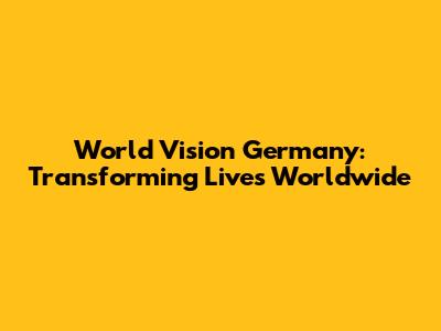 World Vision Germany: Transforming Lives Worldwide