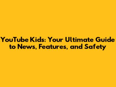 YouTube Kids: Your Ultimate Guide to News, Features, and Safety