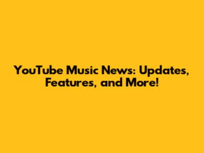 YouTube Music News: Updates, Features, and More!