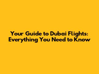 Your Guide to Dubai Flights: Everything You Need to Know