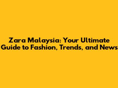 Zara Malaysia: Your Ultimate Guide to Fashion, Trends, and News