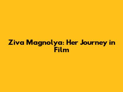 Ziva Magnolya: Her Journey in Film