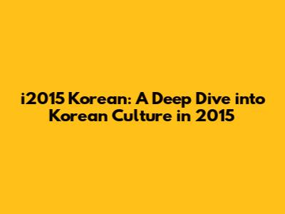 i2015 Korean: A Deep Dive into Korean Culture in 2015