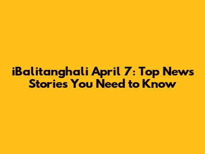 iBalitanghali April 7: Top News Stories You Need to Know