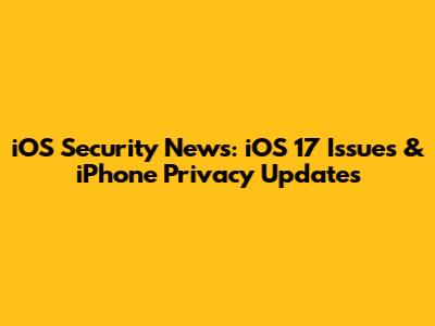 iOS Security News: iOS 17 Issues & iPhone Privacy Updates